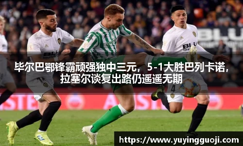 毕尔巴鄂锋霸顽强独中三元，5-1大胜巴列卡诺，拉塞尔谈复出路仍遥遥无期