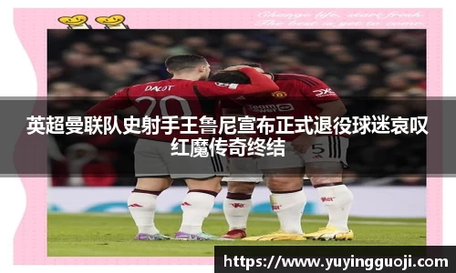 英超曼联队史射手王鲁尼宣布正式退役球迷哀叹红魔传奇终结