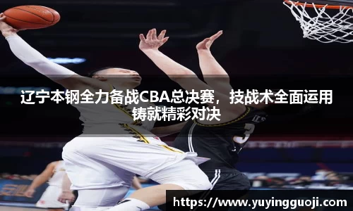 辽宁本钢全力备战CBA总决赛，技战术全面运用铸就精彩对决