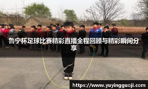 鲁宁杯足球比赛精彩直播全程回顾与精彩瞬间分享