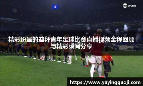 精彩纷呈的迪拜青年足球比赛直播视频全程回顾与精彩瞬间分享