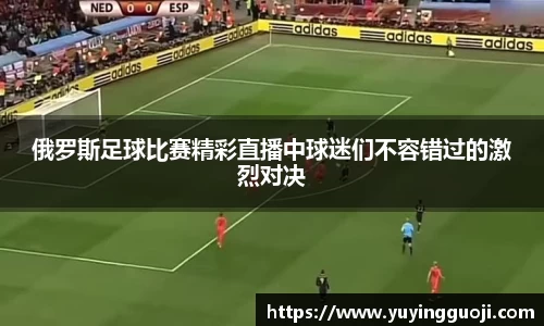 俄罗斯足球比赛精彩直播中球迷们不容错过的激烈对决