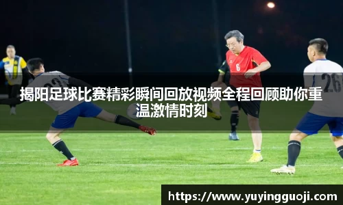 揭阳足球比赛精彩瞬间回放视频全程回顾助你重温激情时刻