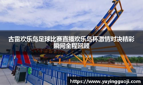 古雷欢乐岛足球比赛直播欢乐岛杯激情对决精彩瞬间全程回顾